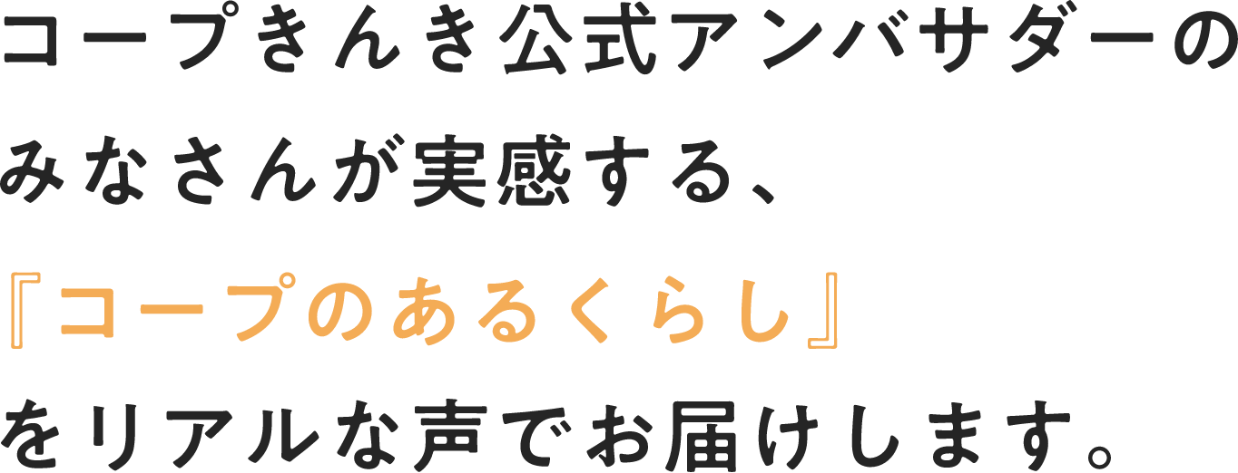 コープきんき公式アンバサダーのみなさんが実感する、『コープのあるくらし』をリアルな声でお届けします。