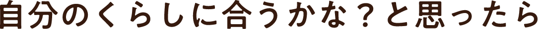 自分のくらしに合うかな？と思ったら