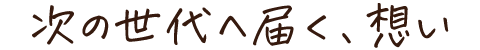 次の世代へ届く、想い