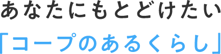 あなたにもとどけたい「コープのあるくらし」