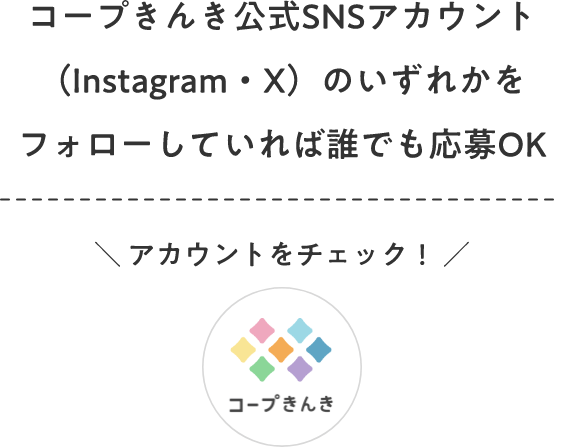 コープきんき公式SNSアカウント（Instagram・X）のいずれかをフォローしていれば誰でも応募OK ＼ アカウントをチェック！ ／