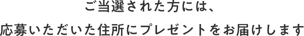 ご当選された方には、応募いただいた住所にプレゼントをお届けします