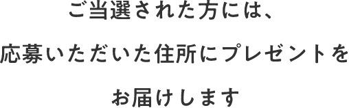 ご当選された方には、応募いただいた住所にプレゼントをお届けします