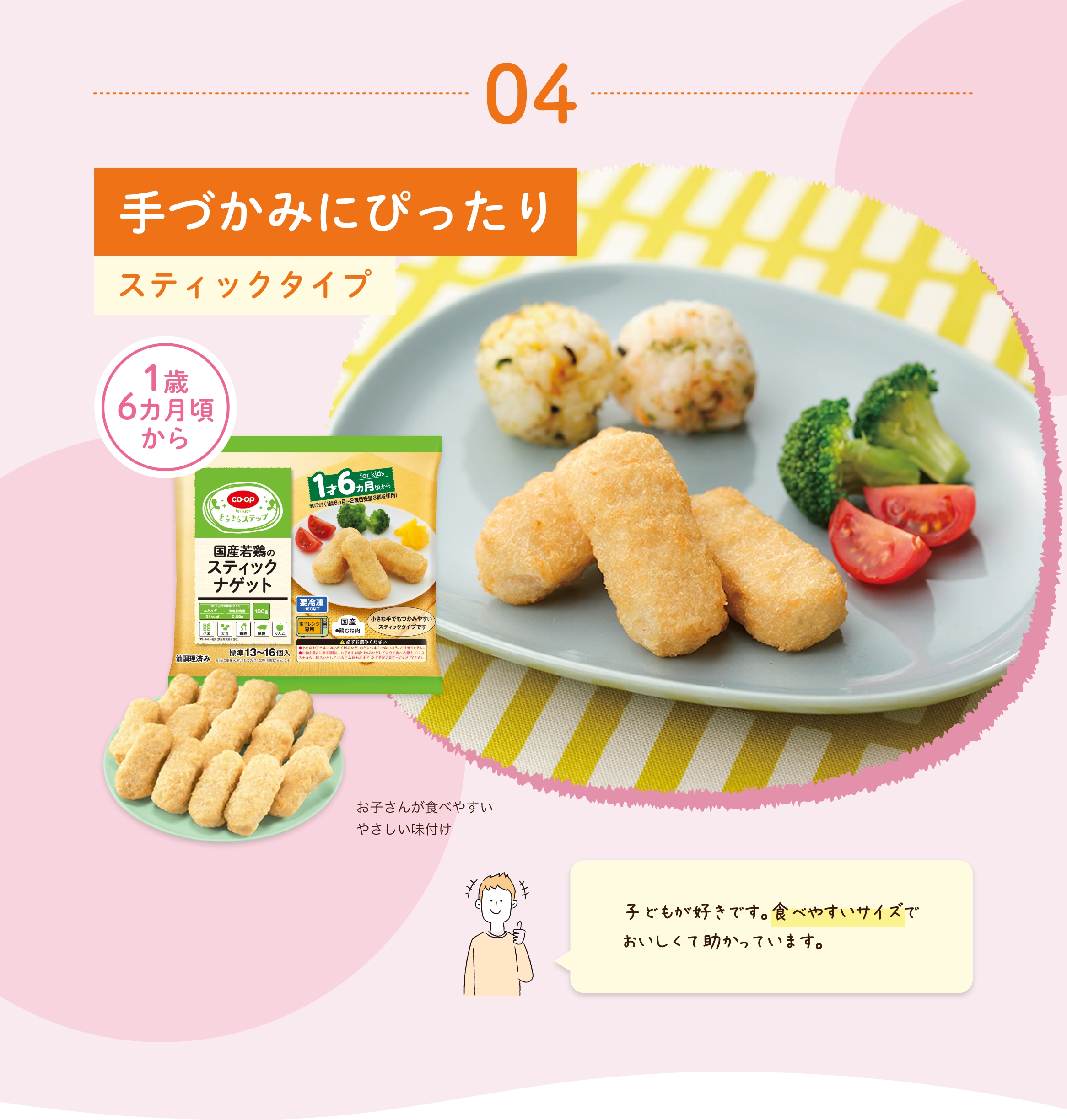 04 手づかみにぴったり スティックタイプ 1歳6ヵ月頃から お子さんが食べやすいやさしい味付け 子どもが好きです。食べやすいサイズでおいしくて助かっています。