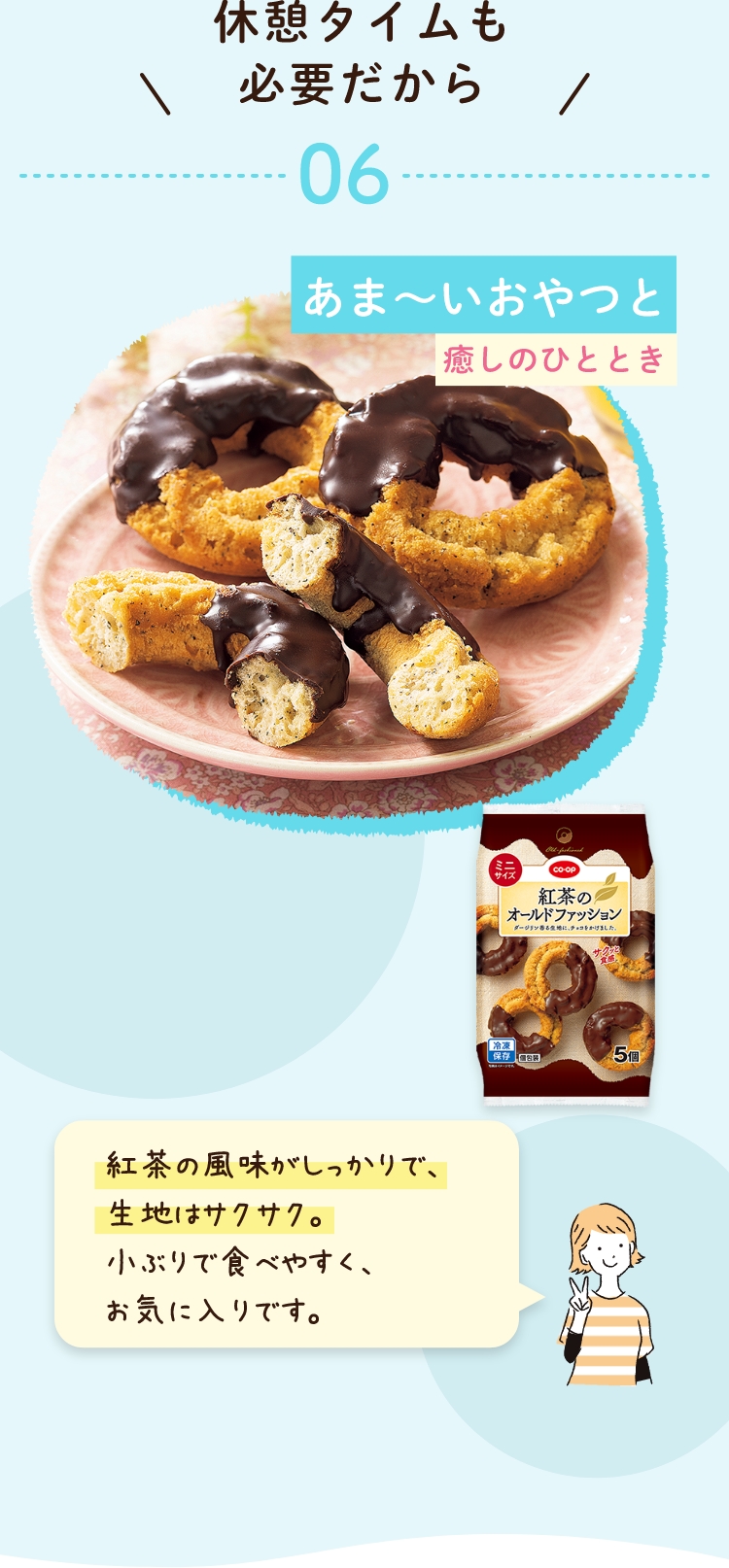 休憩タイムも必要だから 06 あま〜いおやつと 癒しのひととき 紅茶の風味がしっかりで、生地はサクサク。 小ぶりで食べやすく、お気に入りです。