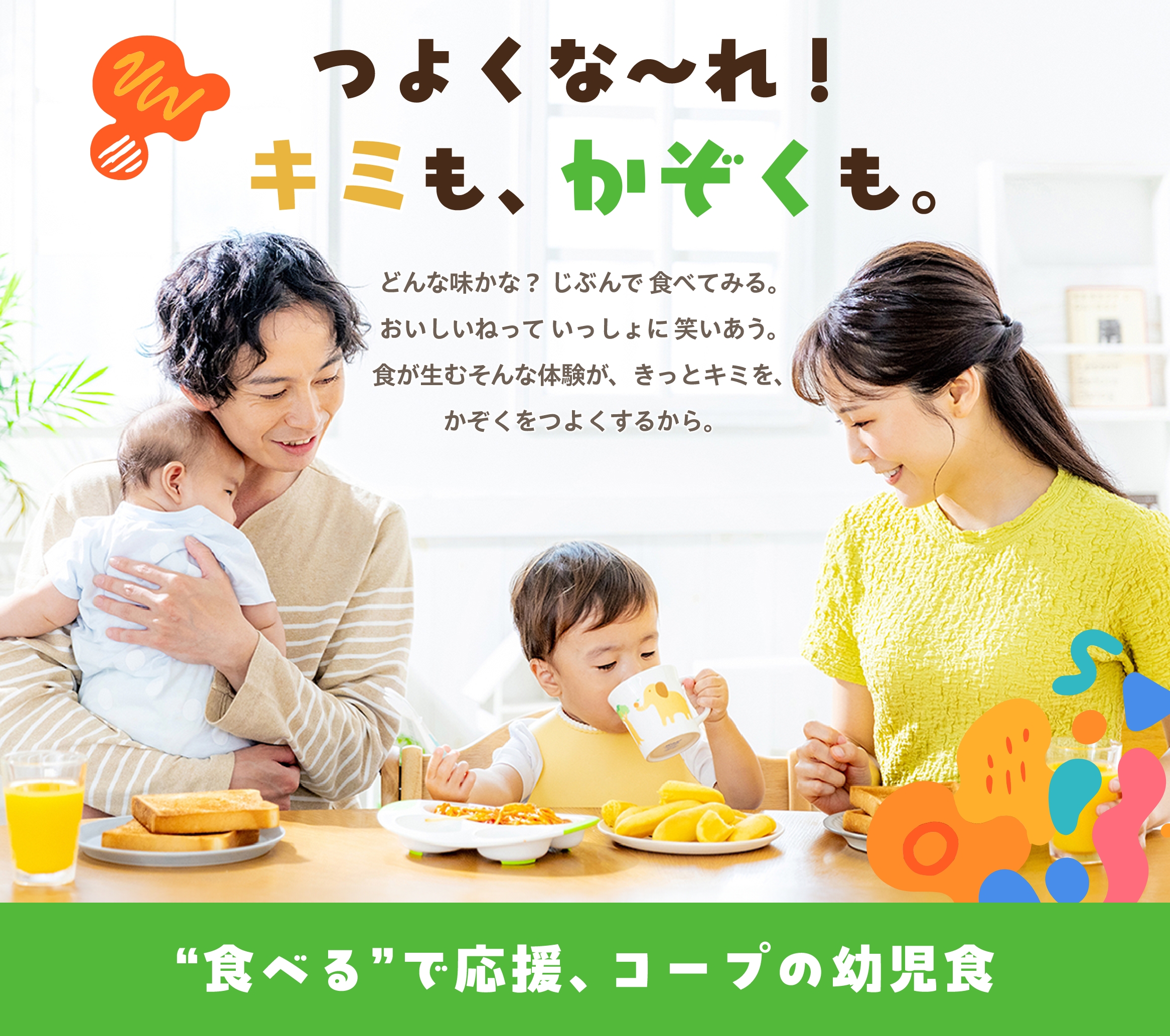 つよくな〜れ！キミも、かぞくも。 どんな味かな？じぶんで食べてみる。おいしいねっていっしょに笑いあう。食が生むそんな体験が、きっとキミを、かぞくをつよくするから。 ”食べる”で応援、コープの幼児食