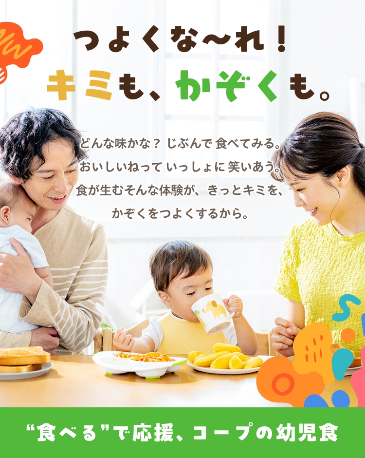 つよくな〜れ！キミも、かぞくも。 どんな味かな？じぶんで食べてみる。おいしいねっていっしょに笑いあう。食が生むそんな体験が、きっとキミを、かぞくをつよくするから。 ”食べる”で応援、コープの幼児食