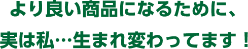 より良い商品になるために、実は私…生まれ変わってます！