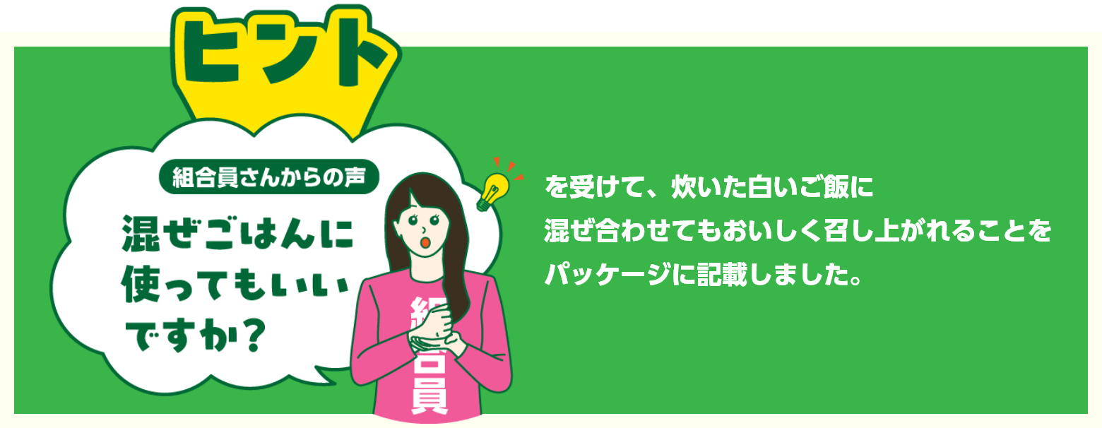 組合員さんからの声　混ぜごはんに使ってもいいですか？を受けて、炊いた白いご飯に混ぜ合わせてもおいしく召し上がれることをパッケージに記載しました。