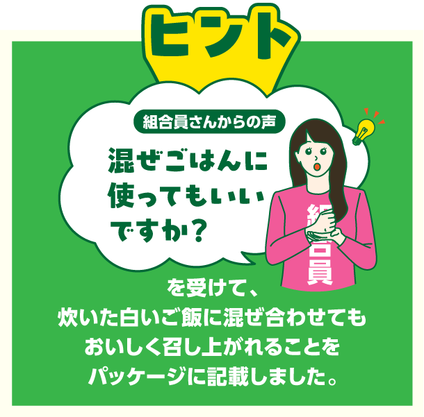 組合員さんからの声　混ぜごはんに使ってもいいですか？を受けて、炊いた白いご飯に混ぜ合わせてもおいしく召し上がれることをパッケージに記載しました。