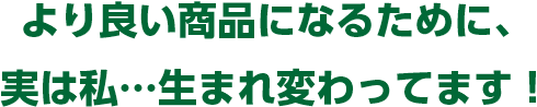 より良い商品になるために、実は私…生まれ変わってます！