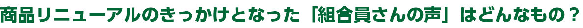 商品リニューアルのきっかけとなった「組合員さんの声」はどんなもの？