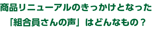 商品リニューアルのきっかけとなった「組合員さんの声」はどんなもの？