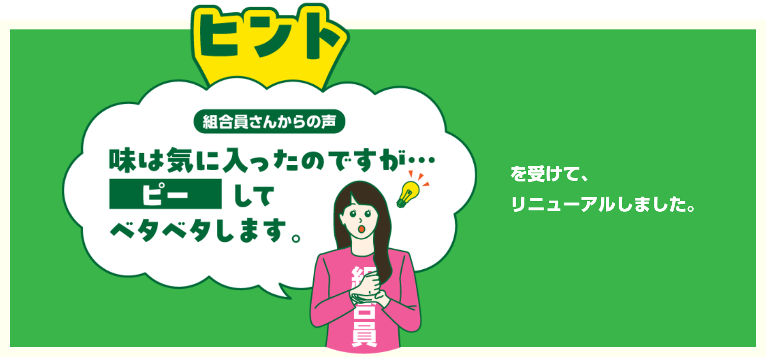 ヒント　組合員さんからの声　味は気に入ったのですが・・・ピーしてベタベタします。を受けてリニューアルしました。