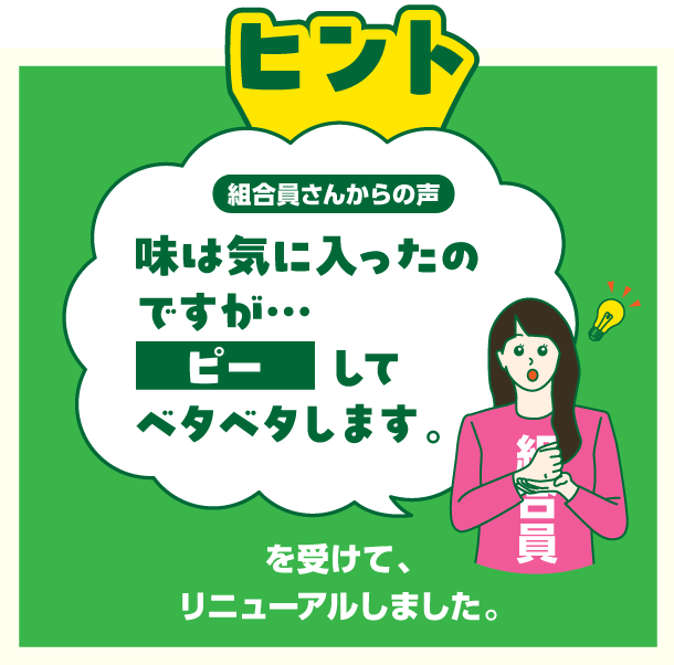 ヒント　組合員さんからの声　味は気に入ったのですが・・・ピーしてベタベタします。を受けてリニューアルしました。