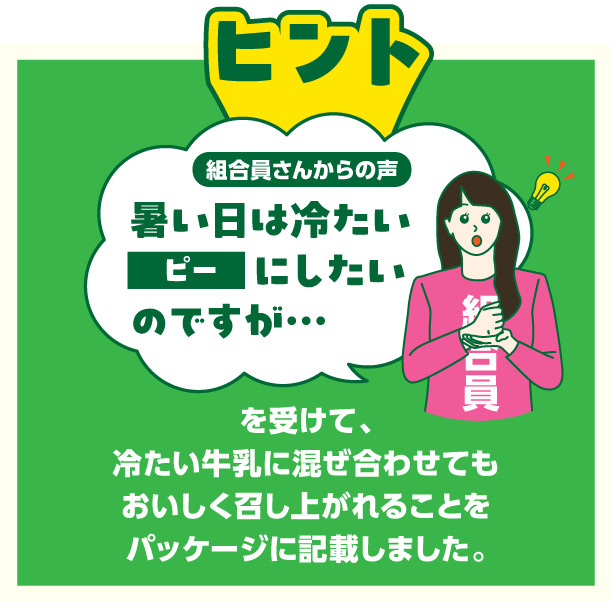 ヒント　組合員さんからの声　暑い日は冷たいピーにしたいのですが・・・を受けて、冷たい牛乳に混ぜ合わせてもおいしく召し上がれることをパッケージに記載しました。