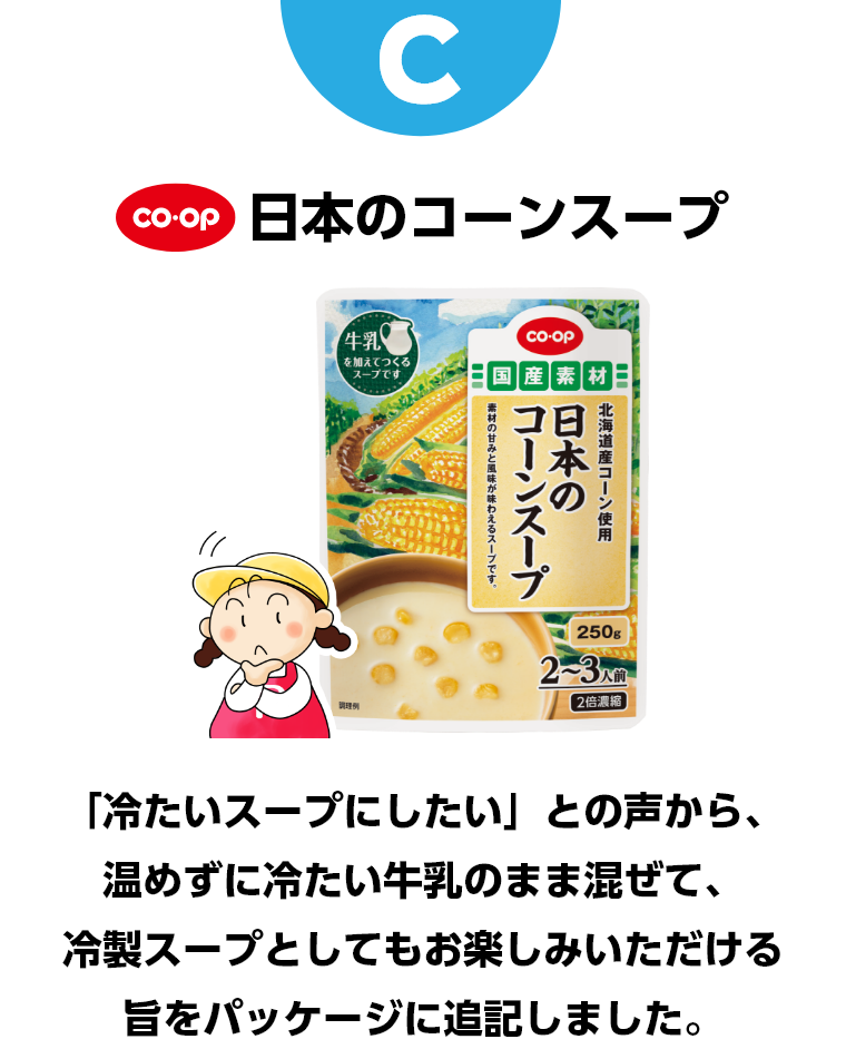 C コープ　日本のコーンスープ　「冷たいスープにしたい」との声から、温めずに冷たい牛乳のまま混ぜて、冷製スープとしてもお楽しみいただける旨をパッケージに記載しました。