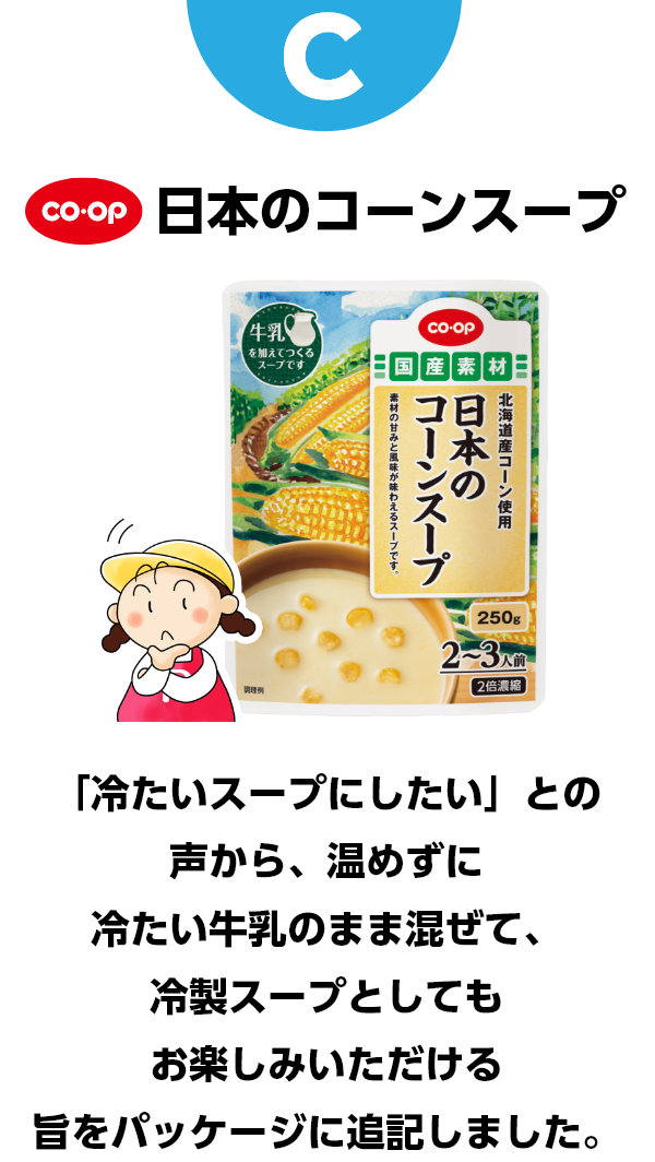 C コープ　日本のコーンスープ　「冷たいスープにしたい」との声から、温めずに冷たい牛乳のまま混ぜて、冷製スープとしてもお楽しみいただける旨をパッケージに記載しました。