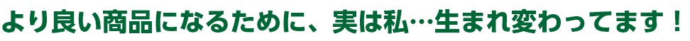より良い商品になるために、実は私…生まれ変わってます！