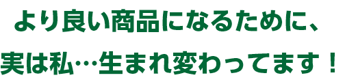 より良い商品になるために、実は私…生まれ変わってます！