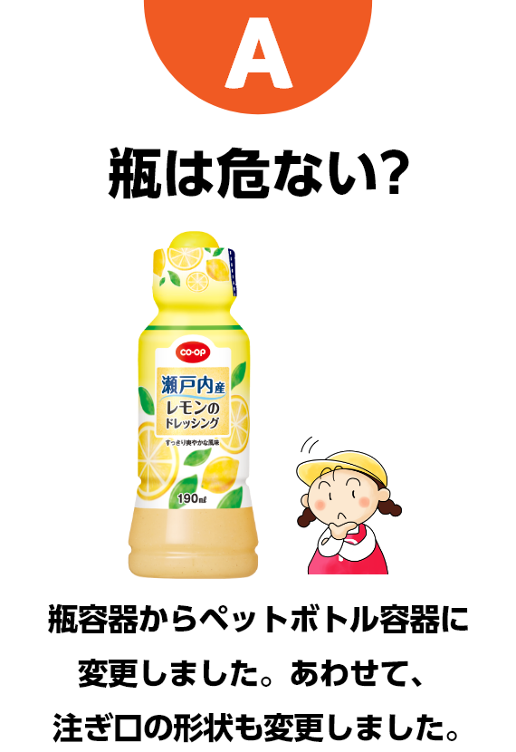 A　瓶は危ない?　瓶容器からペットボトル容器に変更しました。あわせて、注ぎ口の形状も変更しました。