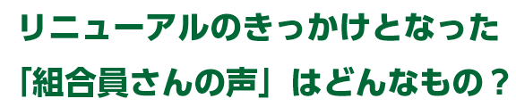 リニューアルのきっかけとなった「組合員さんの声」はどんなもの？