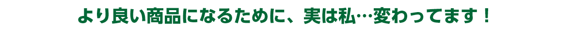 より良い商品になるために、実は私…変わってます！