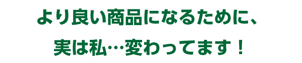 より良い商品になるために、実は私…変わってます！