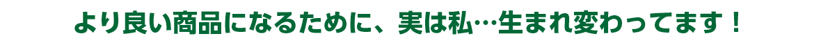 より良い商品になるために、実は私…生まれ変わってます！