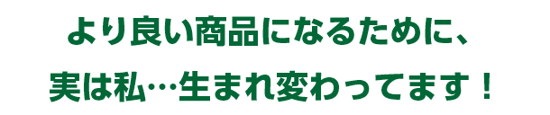 より良い商品になるために、実は私…生まれ変わってます！