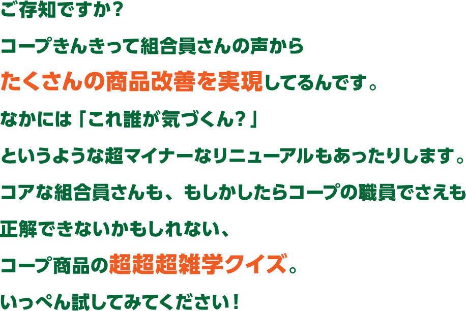 ご存知ですか?コープきんきって組合員さんの声からたくさんの商品改善を実現してるんです。なかには 「これ誰が気づくん?」というような超マイナーなリニューアルもあったりします。コアな組合員さんも、もしかしたらコープの職員でさえも 正解できないかもしれない、コープ商品の超超超雑学クイズ。いっぺん試してみてください!