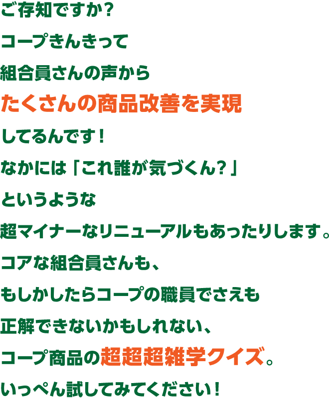 ご存知ですか?コープきんきって組合員さんの声からたくさんの商品改善を実現してるんです。なかには 「これ誰が気づくん?」というような超マイナーなリニューアルもあったりします。コアな組合員さんも、もしかしたらコープの職員でさえも 正解できないかもしれない、コープ商品の超超超雑学クイズ。いっぺん試してみてください!