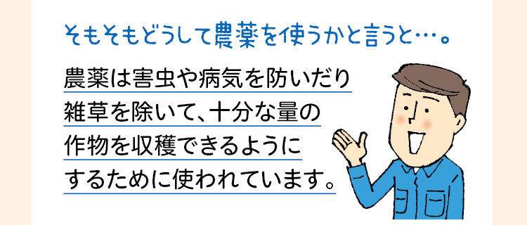 そもそもどうして農薬を使うかと言うと…。農薬は害虫や病気を防いだり雑草を除いて、十分な量の作物を収穫できるようにするために使われています。