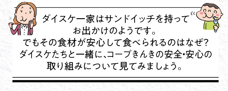 ダイスケ一家はサンドイッチを持ってお出かけのようです。でもその食材が安心して食べられるのはなぜ？ダイスケたちと一緒に、コープきんきの安全・安心の取り組みについて見てみましょう。