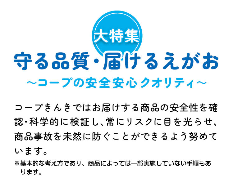 大特集　守る品質・届けるえがお～コープの安全安心クオリティ～　コープきんきではお届けする商品の安全性を確認・科学的に検証し、常にリスクに目を光らせ、商品事故を未然に防ぐことができるよう努めています。　※基本的な考え方であり、商品によっては一部実施していない手順もあります。