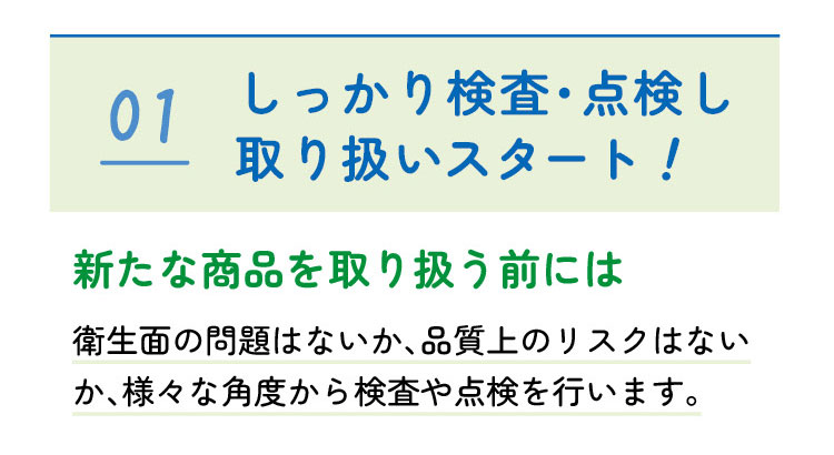 01　しっかり検査・点検し取り扱いスタート！　新たな商品を取り扱う前には衛生面の問題はないか、品質上のリスクはないか、様々な角度から検査や点検を行います。