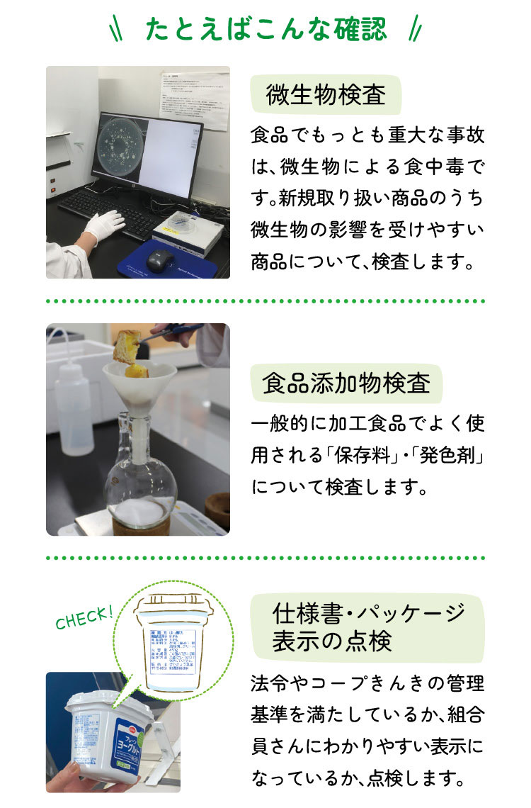 たとえばこんな確認　微生物検査：食品でもっとも重大な事故は、微生物による食中毒です。新規取り扱い商品のうち微生物の影響を受けやすい商品について、検査します。　食品添加物検査：一般的に加工食品でよく使用される「保存料」・「発色剤」について検査します。　仕様書・パッケージ表示の点検：法令やコープきんきの管理基準を満たしているか、組合員さんにわかりやすい表示になっているか、点検します。