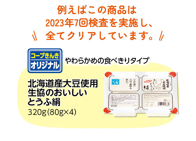 例えばこの商品は2023年7回検査を実施し、全てクリアしています。【コープきんきオリジナル　やわらかめの食べきりタイプ　北海道産大豆使用生協のおいしいとうふ絹　320g（80g×4）】