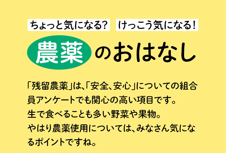 ちょっと気になる？けっこう気になる！農薬のおはなし　「残留農薬」は、「安全、安心」についての組合員アンケートでも関心の高い項目です。生で食べることも多い野菜や果物。やはり農薬使用については、みなさん気になるポイントですね。