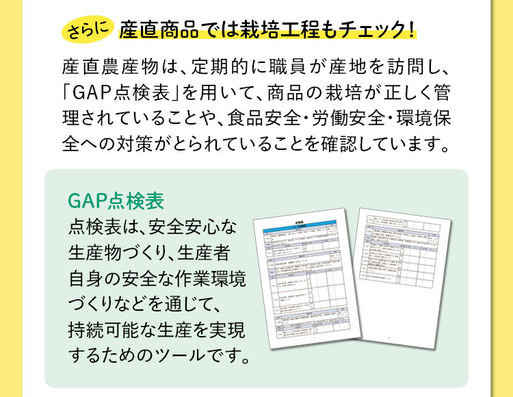 さらに産直商品では栽培工程もチェック！　産直農産物は、定期的に職員が産地を訪問し、「GAP点検表」を用いて、商品の栽培が正しく管理されていることや、食品安全・労働安全・環境保全への対策がとられていることを確認しています。　GAP点検表：点検表は、安全安心な生産物づくり、生産者自身の安全な作業環境づくりなどを通じて、持続可能な生産を実現するためのツールです。