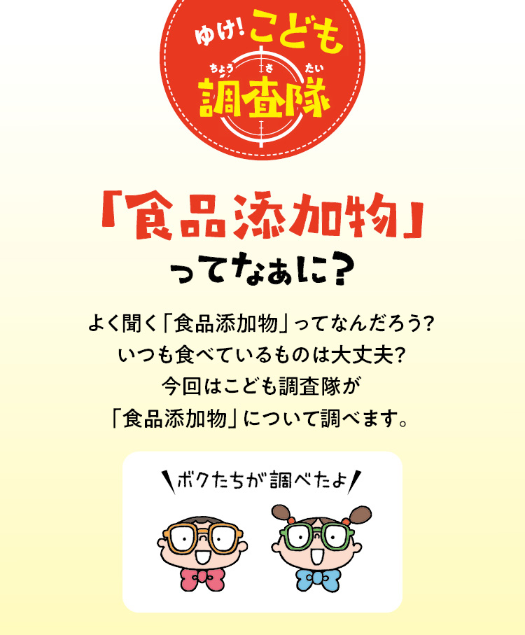 ゆけ！こども調査隊　「食品添加物」ってなぁに？　よく聞く「食品添加物」ってなんだろう？いつも食べているものは大丈夫？今回はこども調査隊が「食品添加物」について調べます。