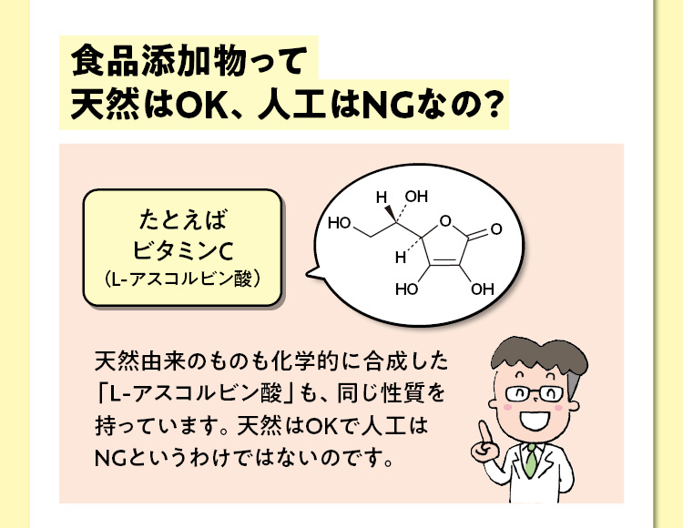 食品添加物って天然はOK、人工はNGなの？　たとえばビタミンＣ（L-アスコルビン酸）　天然由来のものも化学的に合成した「Ｌ-アスコルビン酸」も、同じ性質を持っています。天然はOKで人工はNGというわけではないのです。