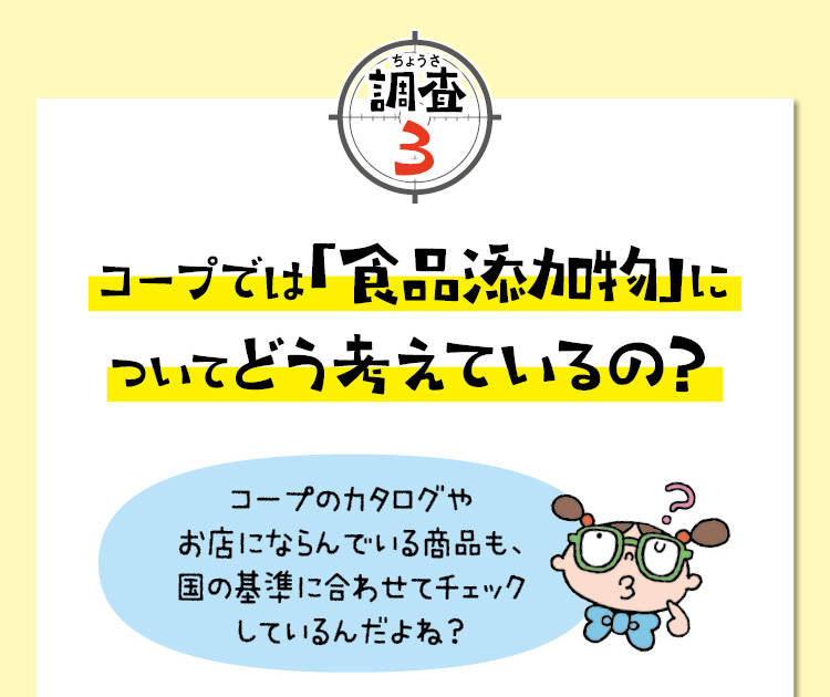 調査3　コープでは「食品添加物」についてどう考えているの？　コープのカタログやお店にならんでいる商品も、国の基準に合わせてチェックしているんだよね？