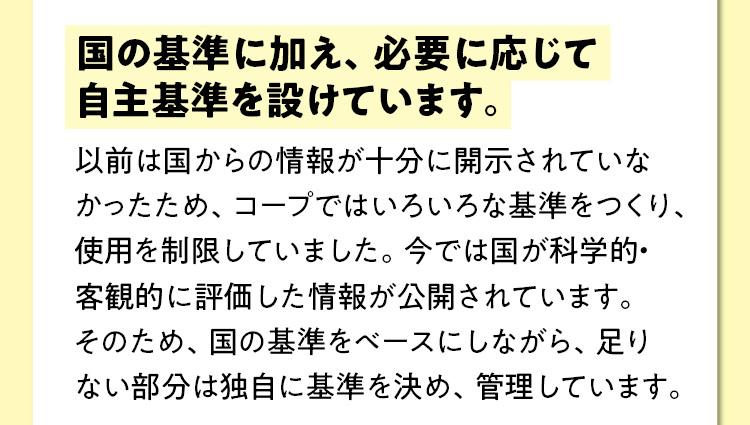 国の基準に加え、必要に応じて自主基準を設けています。　以前は国からの情報が十分に開示されていなかったため、コープではいろいろな基準をつくり、使用を制限していました。今では国が科学的・客観的に評価した情報が公開されています。そのため、国の基準をベースにしながら、足りない部分は独自に基準を決め、管理しています。