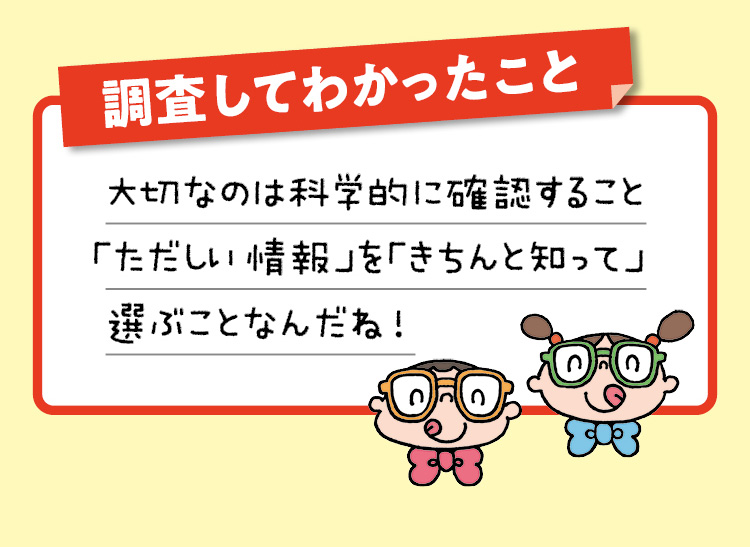 調査してわかったこと　大切なのは科学的に確認すること「ただしい情報」を「きちんと知って」選ぶことなんだね！