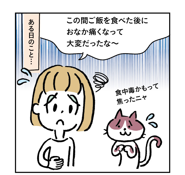 ある日のこと…主人公のきなこ「この間 ご飯を食べた後におなか痛くなって大変だったな〜」猫のあんこ「食中毒かもって焦ったニャ」