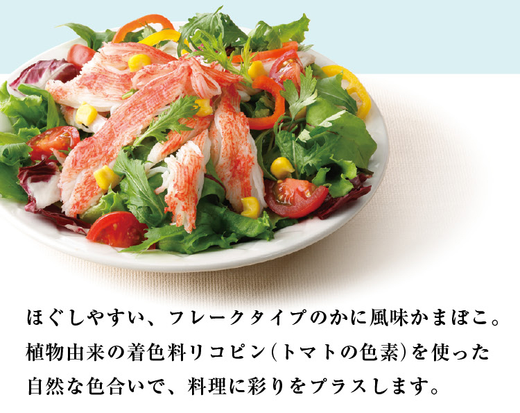 ほぐしやすい、フレークタイプのかに風味かまぼこ。植物由来の着色料リコピン（トマトの色素）を使った自然な色合いで、料理に彩りをプラスします。
