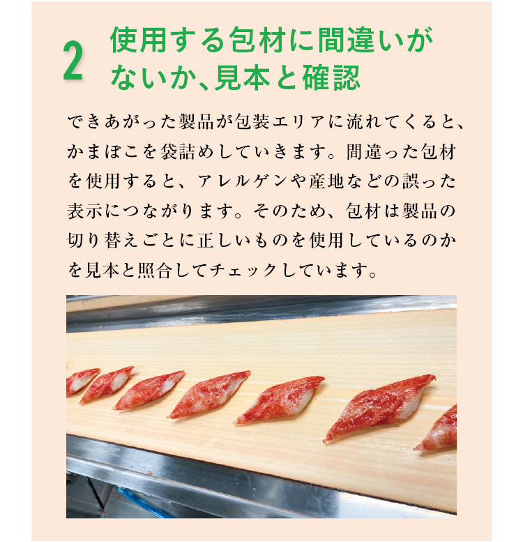 2 使用する包材に間違いがないか、見本と確認　できあがった製品が包装エリアに流れてくると、かまぼこを袋詰めしていきます。間違った包材を使用すると、アレルゲンや産地などの誤った表示につながります。そのため、包材は製品の切り替えごとに正しいものを使用しているのかを見本と照合してチェックしています。
