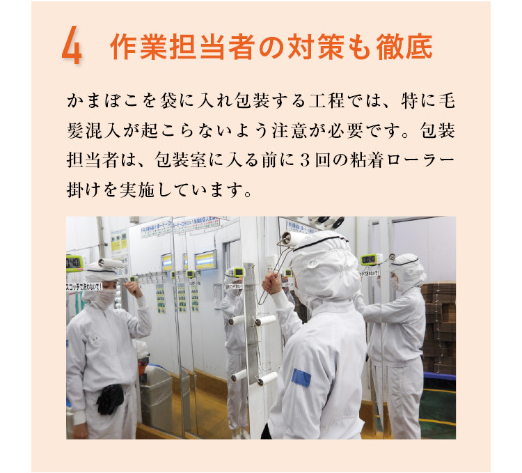 4 作業担当者の対策も徹底　かまぼこを袋に入れ包装する工程では、特に毛髪混入が起こらないよう注意が必要です。包装担当者は、包装室に入る前に3回の粘着ローラー掛けを実施しています。