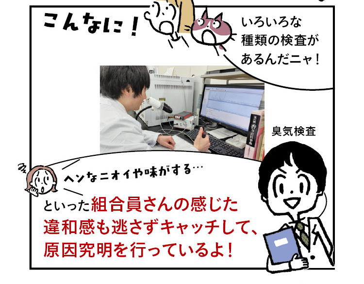 きなこ・あんこ「こんなに！」あんこ「いろいろな種類の検査があるんだニャ！」（臭気検査の様子）「ヘンなニオイや味がする…」といった組合員さんの感じた違和感も逃さずキャッチして、原因究明を行っているよ！